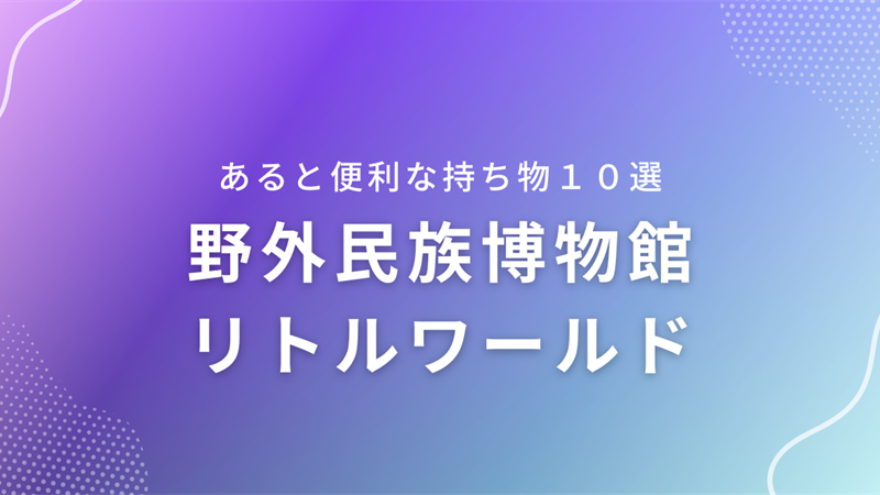 【野外民族博物館リトルワールド】あると便利な持ち物10選＆荷物対策
